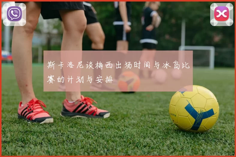 斯卡洛尼谈梅西出场时间与冰岛比赛的计划与安排