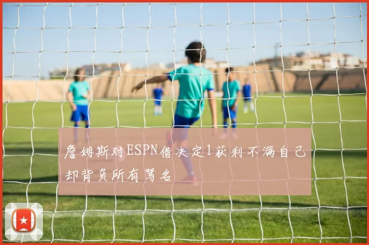 詹姆斯对ESPN借决定1获利不满自己却背负所有骂名