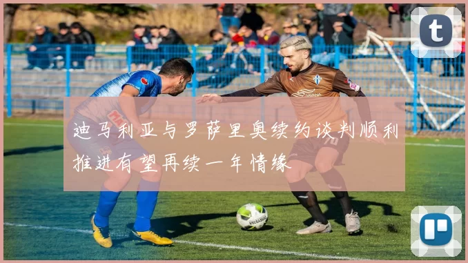 迪马利亚与罗萨里奥续约谈判顺利推进有望再续一年情缘