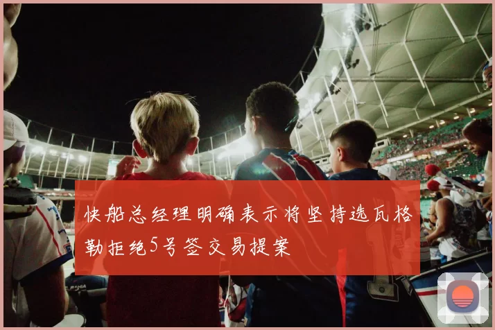快船总经理明确表示将坚持选瓦格勒拒绝5号签交易提案