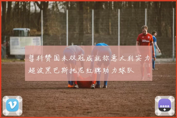 哲科赞国米双冠成就称意大利实力超波黑巴斯托尼红牌助力球队