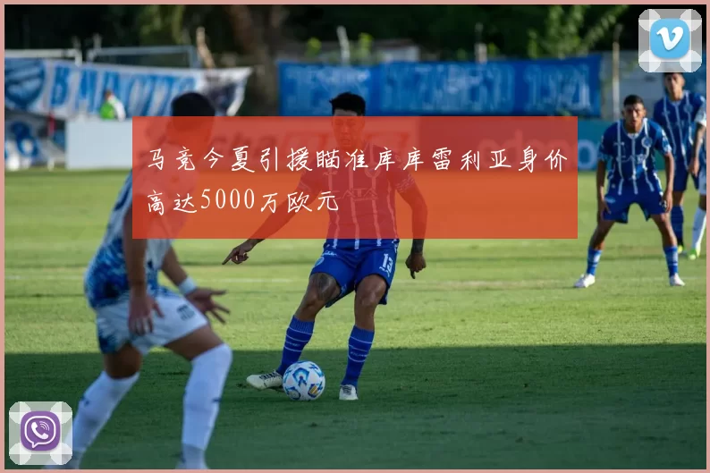 马竞今夏引援瞄准库库雷利亚身价高达5000万欧元
