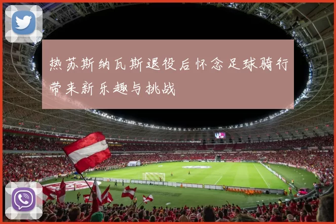 热苏斯纳瓦斯退役后怀念足球骑行带来新乐趣与挑战