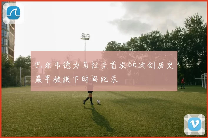 巴尔韦德为乌拉圭首发66次创历史最早被换下时间纪录