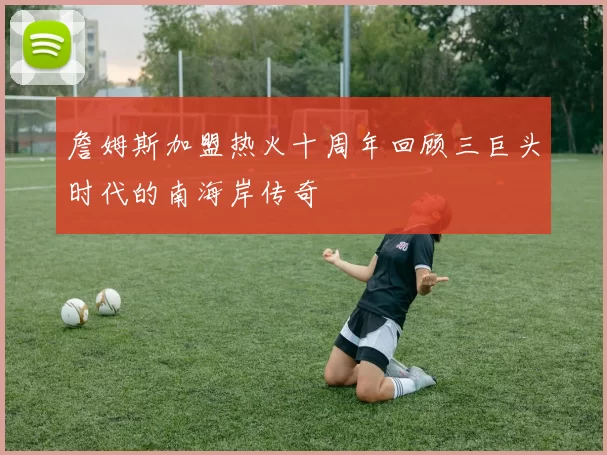 詹姆斯加盟热火十周年回顾三巨头时代的南海岸传奇