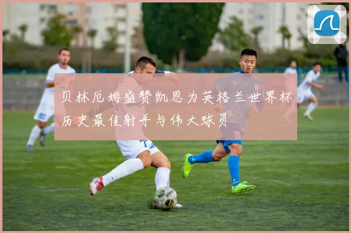 贝林厄姆盛赞凯恩为英格兰世界杯历史最佳射手与伟大球员