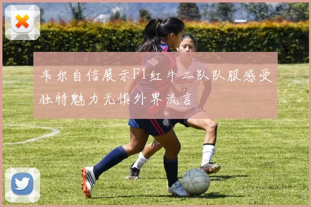 韦尔自信展示F1红牛二队队服感受独特魅力无惧外界流言