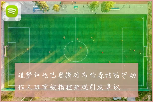 追梦评论巴恩斯对布伦森的防守动作文班曾被指控犯规引发争议