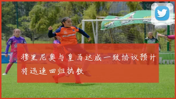 穆里尼奥与皇马达成一致协议预计将迅速回归执教