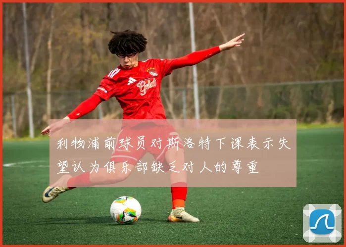 利物浦前球员对斯洛特下课表示失望认为俱乐部缺乏对人的尊重