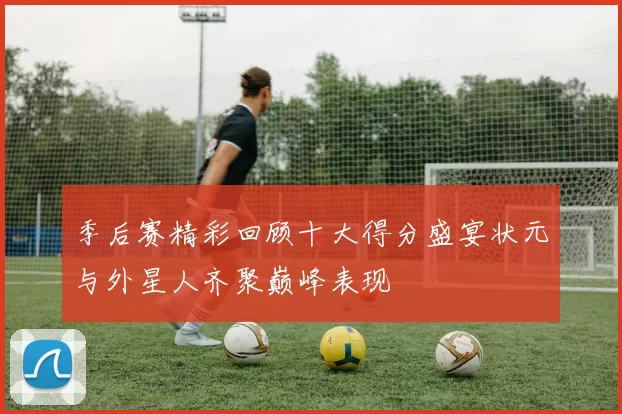季后赛精彩回顾十大得分盛宴状元与外星人齐聚巅峰表现
