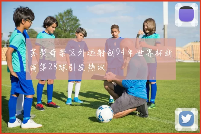 苏契奇禁区外远射创94年世界杯新高第28球引发热议
