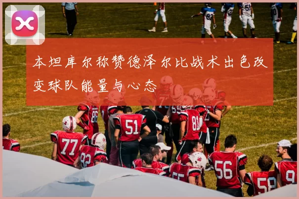 本坦库尔称赞德泽尔比战术出色改变球队能量与心态