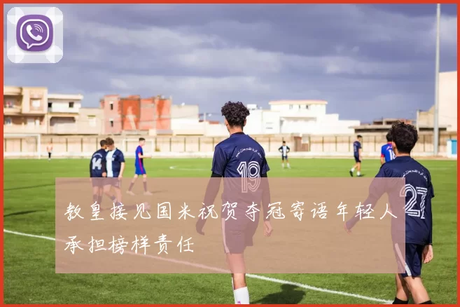 教皇接见国米祝贺夺冠寄语年轻人承担榜样责任