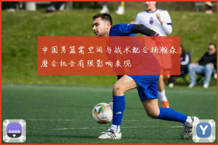 中国男篮需空间与战术配合杨瀚森磨合机会有限影响表现