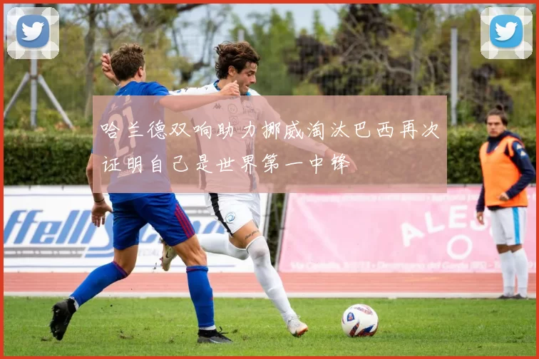 哈兰德双响助力挪威淘汰巴西再次证明自己是世界第一中锋